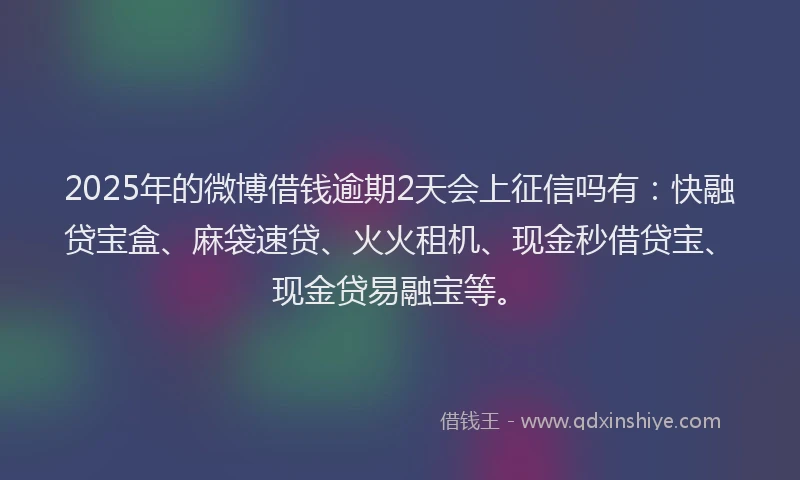 2025年的微博借钱逾期2天会上征信吗有：快融贷宝盒、麻袋速贷、火火租机、现金秒借贷宝、现金贷易融宝等。