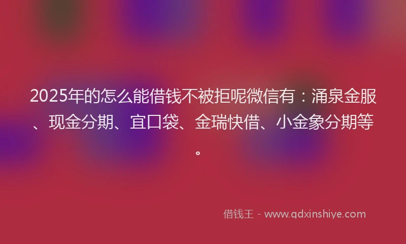2025年的怎么能借钱不被拒呢微信有：涌泉金服、现金分期、宜口袋、金瑞快借、小金象分期等。