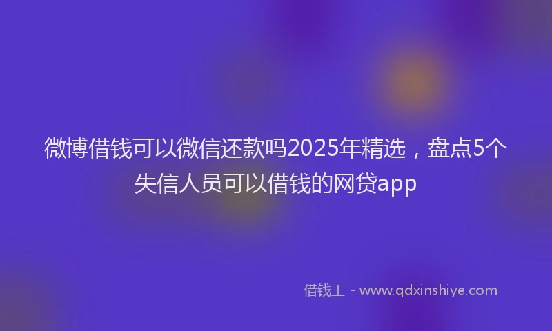 微博借钱可以微信还款吗2025年精选，盘点5个失信人员可以借钱的网贷app
