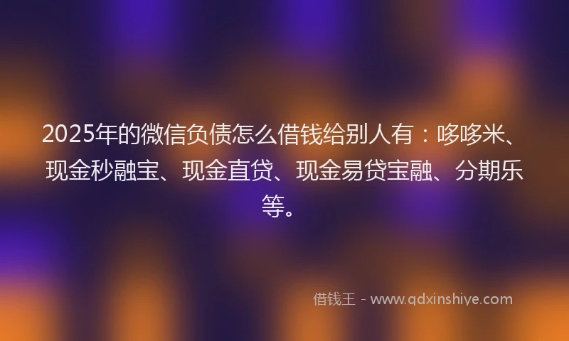 2025年的微信负债怎么借钱给别人有：哆哆米、现金秒融宝、现金直贷、现金易贷宝融、分期乐等。