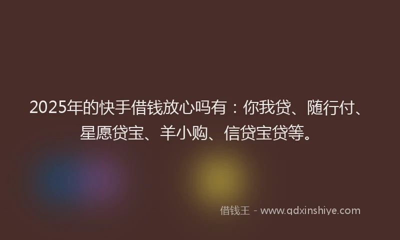 2025年的快手借钱放心吗有：你我贷、随行付、星愿贷宝、羊小购、信贷宝贷等。
