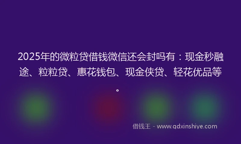 2025年的微粒贷借钱微信还会封吗有：现金秒融途、粒粒贷、惠花钱包、现金侠贷、轻花优品等。