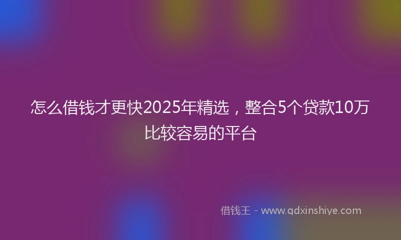 怎么借钱才更快2025年精选，整合5个贷款10万比较容易的平台