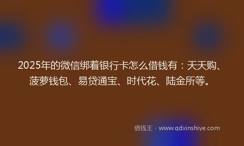 2025年的微信绑着银行卡怎么借钱有：天天购、菠萝钱包、易贷通宝、时代花、陆金所等。