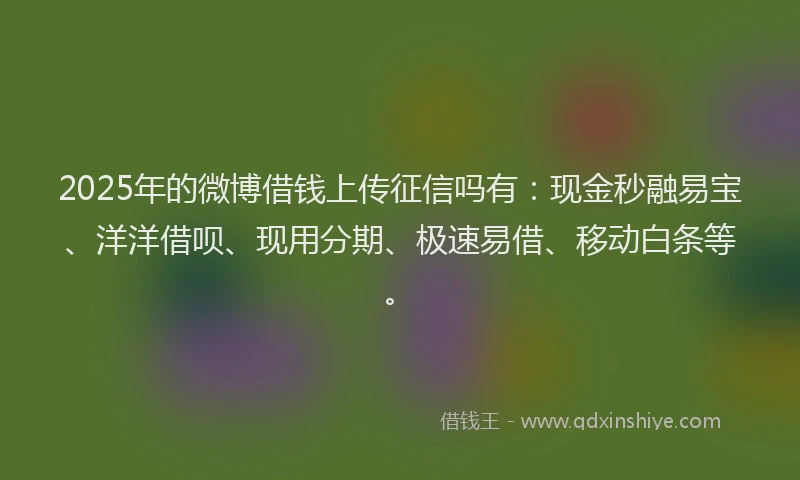 2025年的微博借钱上传征信吗有：现金秒融易宝、洋洋借呗、现用分期、极速易借、移动白条等。