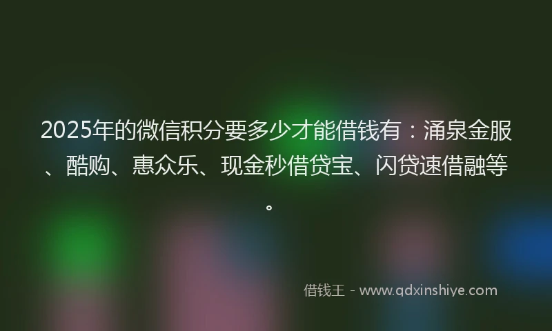 2025年的微信积分要多少才能借钱有：涌泉金服、酷购、惠众乐、现金秒借贷宝、闪贷速借融等。