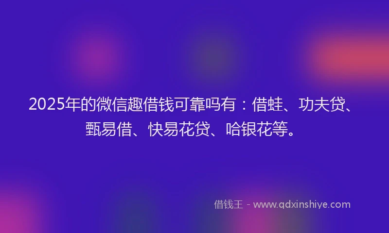 2025年的微信趣借钱可靠吗有：借蛙、功夫贷、甄易借、快易花贷、哈银花等。