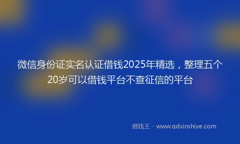 微信身份证实名认证借钱2025年精选，整理五个20岁可以借钱平台不查征信的平台