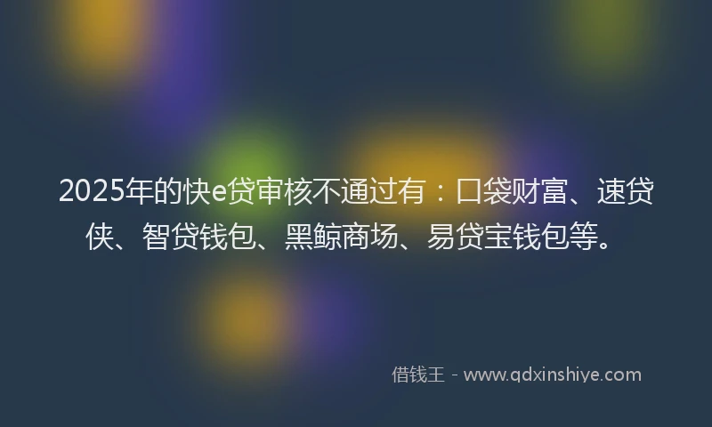 2025年的快e贷审核不通过有：口袋财富、速贷侠、智贷钱包、黑鲸商场、易贷宝钱包等。