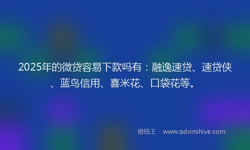 2025年的微贷容易下款吗有：融逸速贷、速贷侠、蓝鸟信用、喜米花、口袋花等。