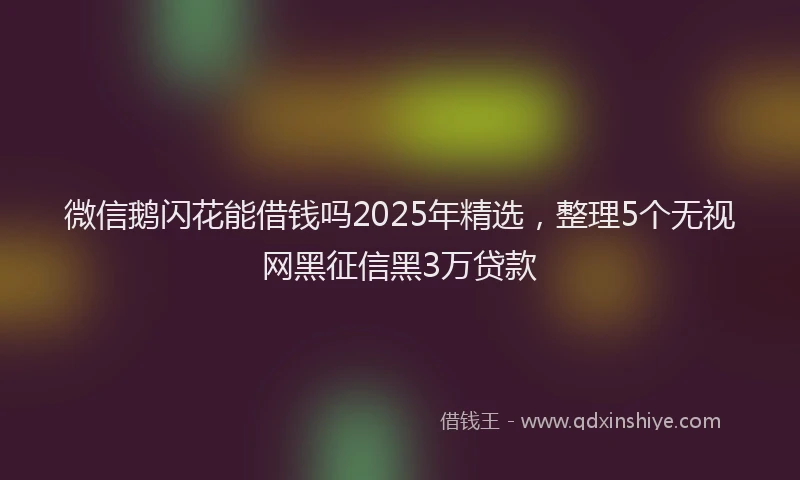 微信鹅闪花能借钱吗2025年精选，整理5个无视网黑征信黑3万贷款