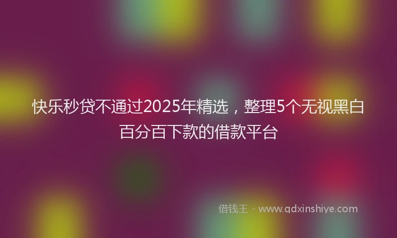 快乐秒贷不通过2025年精选，整理5个无视黑白百分百下款的借款平台