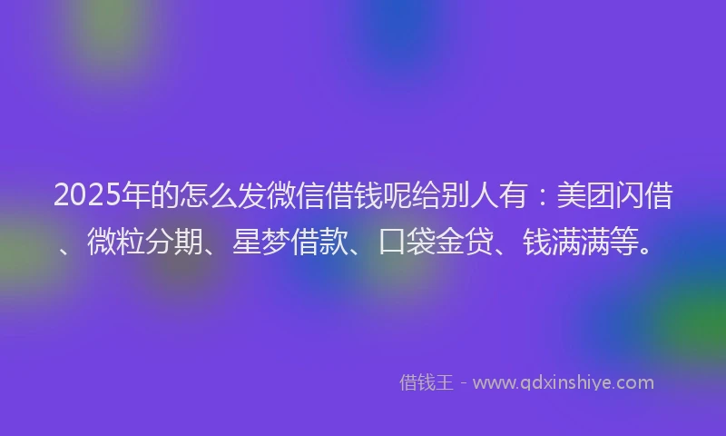 2025年的怎么发微信借钱呢给别人有：美团闪借、微粒分期、星梦借款、口袋金贷、钱满满等。