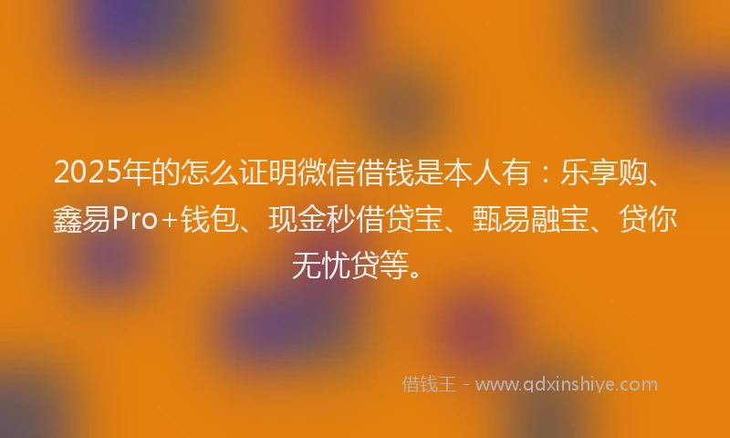 2025年的怎么证明微信借钱是本人有：乐享购、鑫易Pro+钱包、现金秒借贷宝、甄易融宝、贷你无忧贷等。