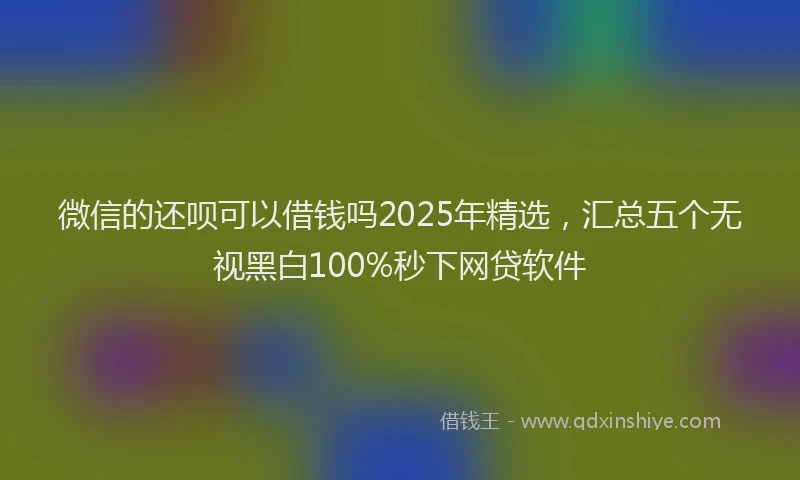 微信的还呗可以借钱吗2025年精选，汇总五个无视黑白100%秒下网贷软件
