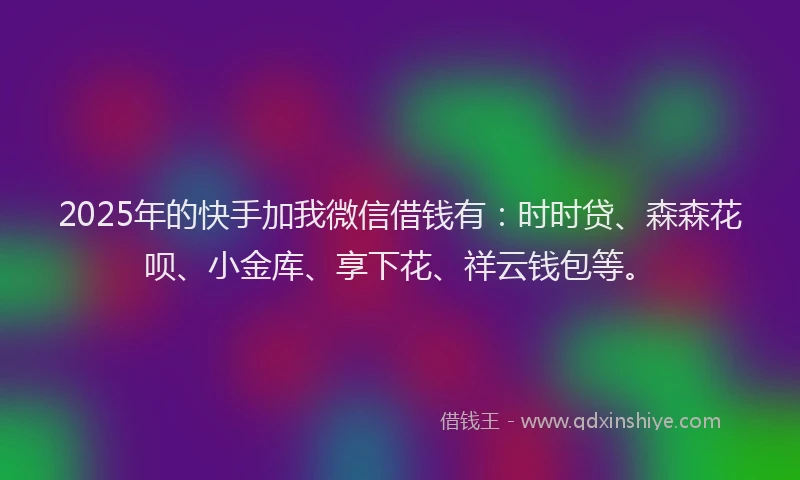 2025年的快手加我微信借钱有：时时贷、森森花呗、小金库、享下花、祥云钱包等。