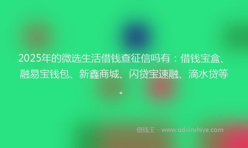 2025年的微选生活借钱查征信吗有：借钱宝盒、融易宝钱包、新鑫商城、闪贷宝速融、滴水贷等。