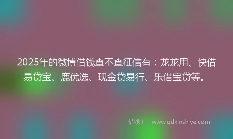 2025年的微博借钱查不查征信有：龙龙用、快借易贷宝、鹿优选、现金贷易行、乐借宝贷等。