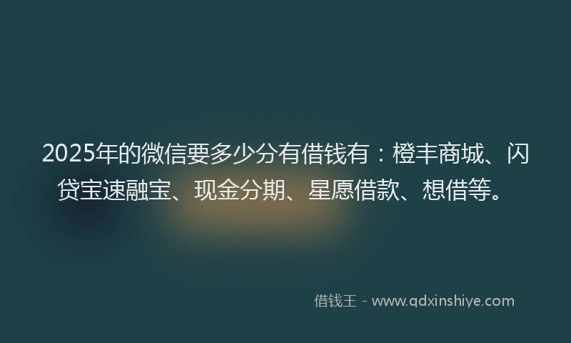 2025年的微信要多少分有借钱有：橙丰商城、闪贷宝速融宝、现金分期、星愿借款、想借等。