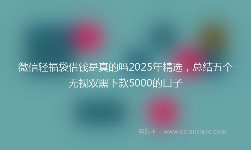 微信轻福袋借钱是真的吗2025年精选，总结五个无视双黑下款5000的口子