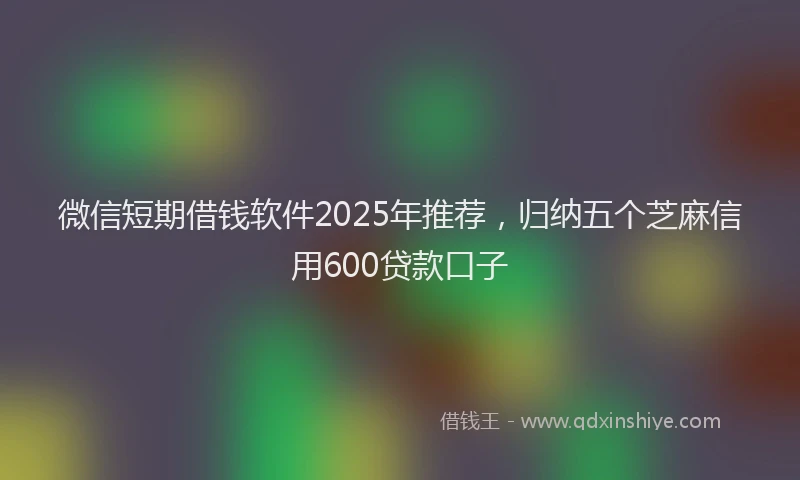 微信短期借钱软件2025年推荐，归纳五个芝麻信用600贷款口子