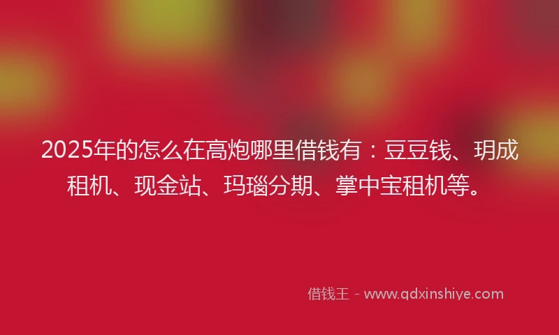 2025年的怎么在高炮哪里借钱有：豆豆钱、玥成租机、现金站、玛瑙分期、掌中宝租机等。