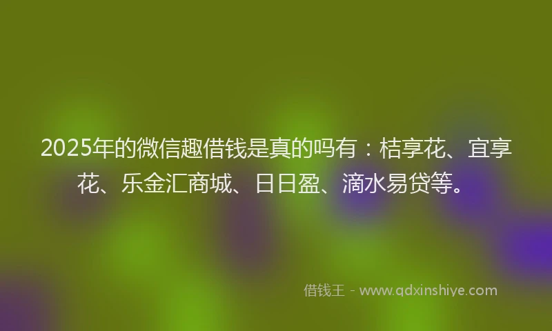 2025年的微信趣借钱是真的吗有：桔享花、宜享花、乐金汇商城、日日盈、滴水易贷等。