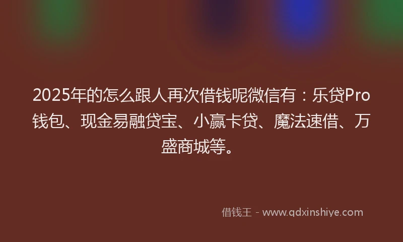 2025年的怎么跟人再次借钱呢微信有：乐贷Pro钱包、现金易融贷宝、小赢卡贷、魔法速借、万盛商城等。