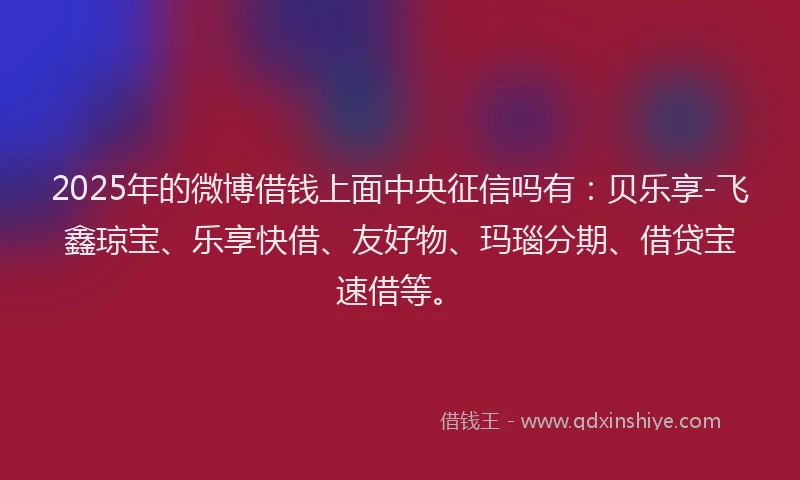 2025年的微博借钱上面中央征信吗有：贝乐享-飞鑫琼宝、乐享快借、友好物、玛瑙分期、借贷宝速借等。