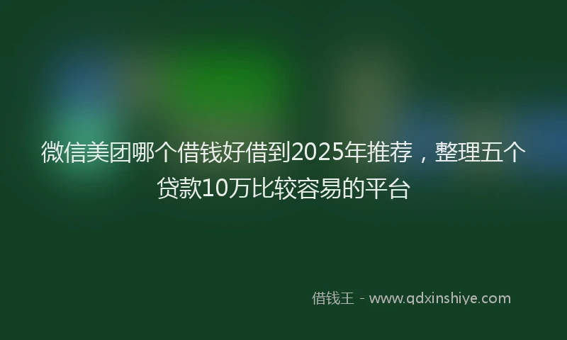 微信美团哪个借钱好借到2025年推荐，整理五个贷款10万比较容易的平台