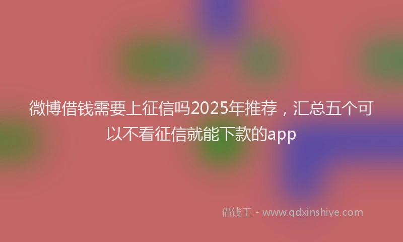 微博借钱需要上征信吗2025年推荐，汇总五个可以不看征信就能下款的app