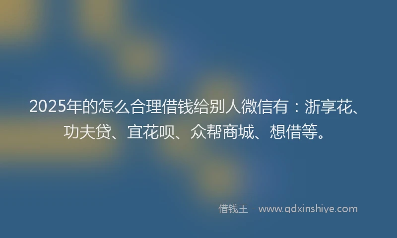 2025年的怎么合理借钱给别人微信有：浙享花、功夫贷、宜花呗、众帮商城、想借等。