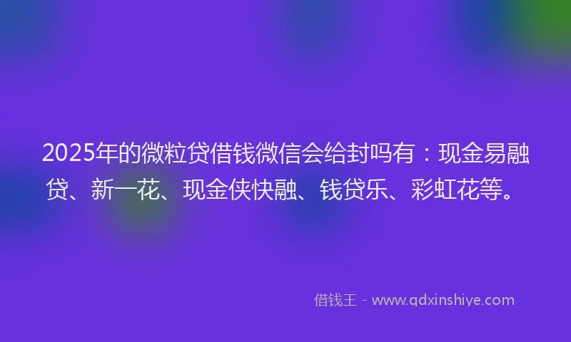 2025年的微粒贷借钱微信会给封吗有：现金易融贷、新一花、现金侠快融、钱贷乐、彩虹花等。