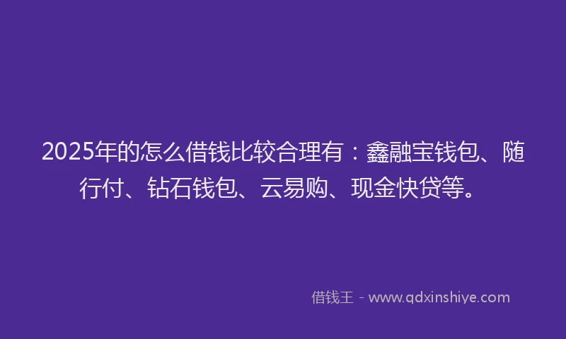 2025年的怎么借钱比较合理有：鑫融宝钱包、随行付、钻石钱包、云易购、现金快贷等。