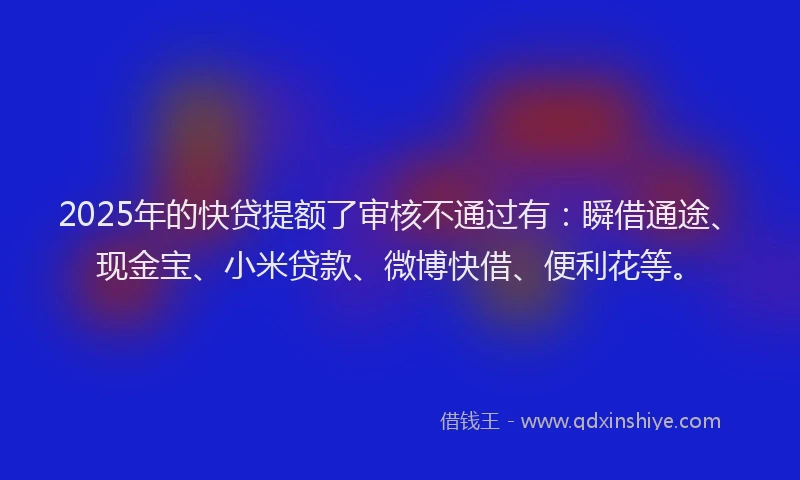 2025年的快贷提额了审核不通过有：瞬借通途、现金宝、小米贷款、微博快借、便利花等。