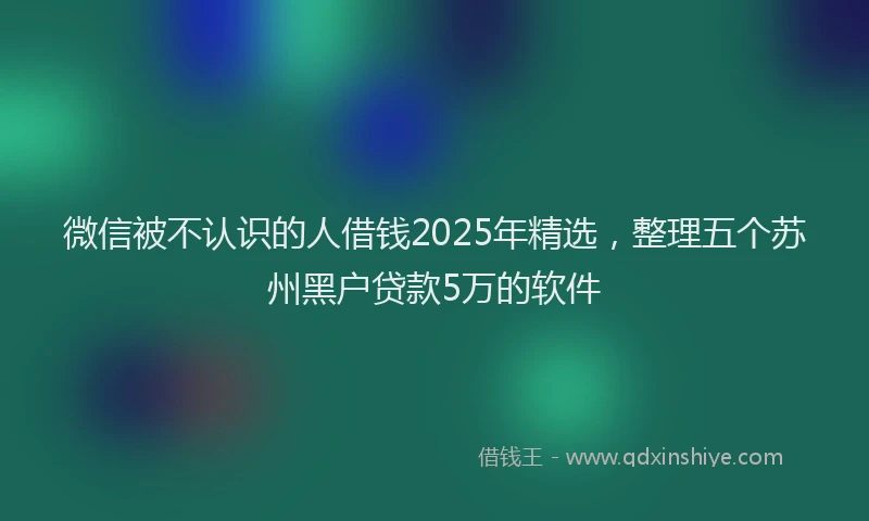 微信被不认识的人借钱2025年精选，整理五个苏州黑户贷款5万的软件