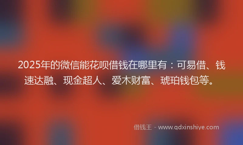 2025年的微信能花呗借钱在哪里有：可易借、钱速达融、现金超人、爱木财富、琥珀钱包等。