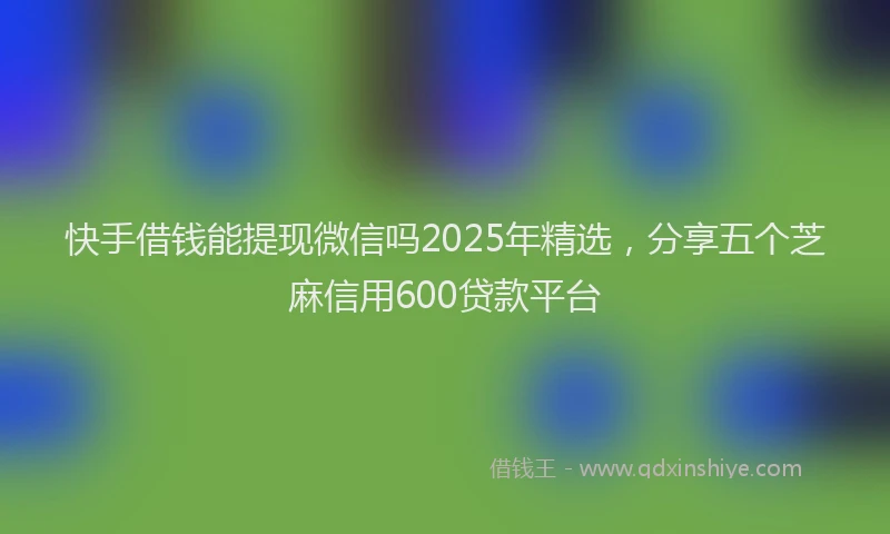 快手借钱能提现微信吗2025年精选，分享五个芝麻信用600贷款平台