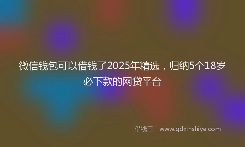 微信钱包可以借钱了2025年精选，归纳5个18岁必下款的网贷平台
