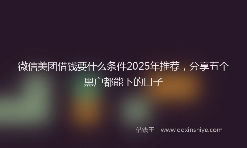 微信美团借钱要什么条件2025年推荐，分享五个黑户都能下的口子