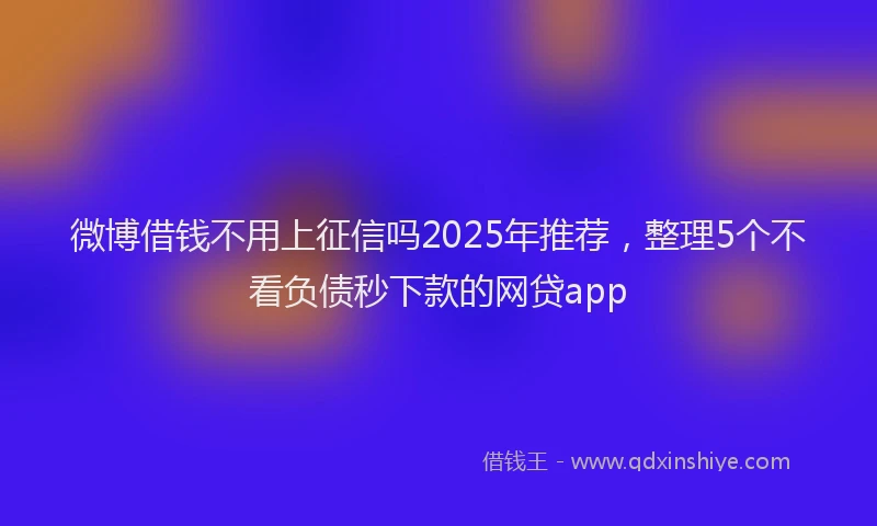 微博借钱不用上征信吗2025年推荐，整理5个不看负债秒下款的网贷app