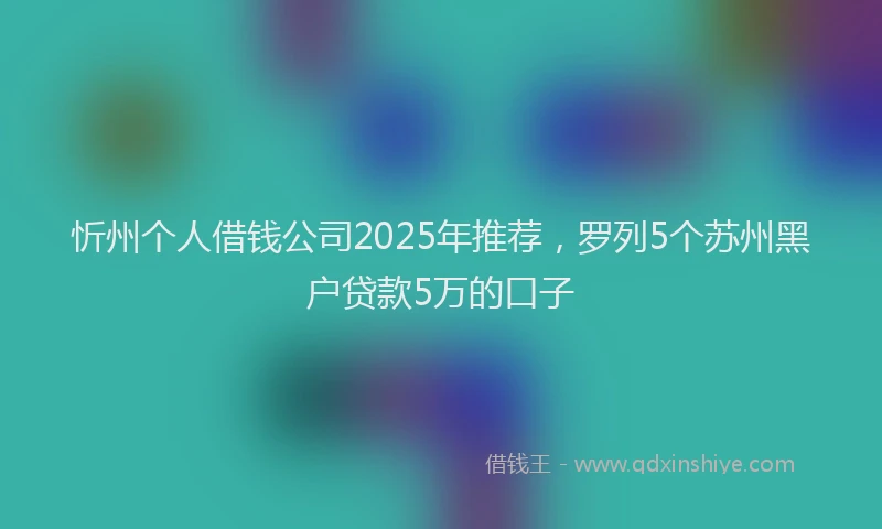 忻州个人借钱公司2025年推荐，罗列5个苏州黑户贷款5万的口子