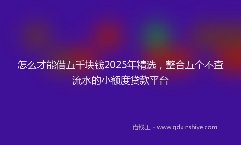 怎么才能借五千块钱2025年精选，整合五个不查流水的小额度贷款平台