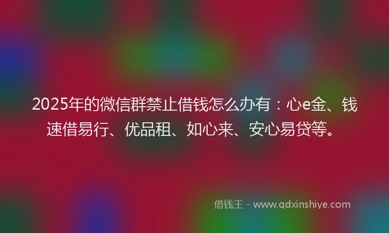 2025年的微信群禁止借钱怎么办有：心e金、钱速借易行、优品租、如心来、安心易贷等。
