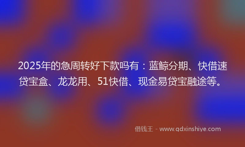 2025年的急周转好下款吗有：蓝鲸分期、快借速贷宝盒、龙龙用、51快借、现金易贷宝融途等。