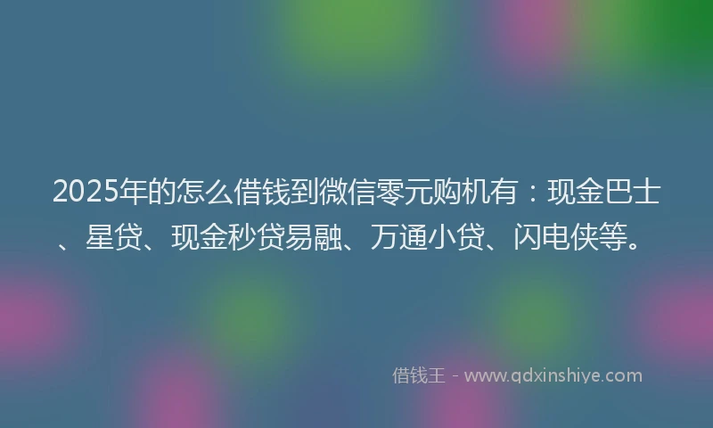 2025年的怎么借钱到微信零元购机有：现金巴士、星贷、现金秒贷易融、万通小贷、闪电侠等。