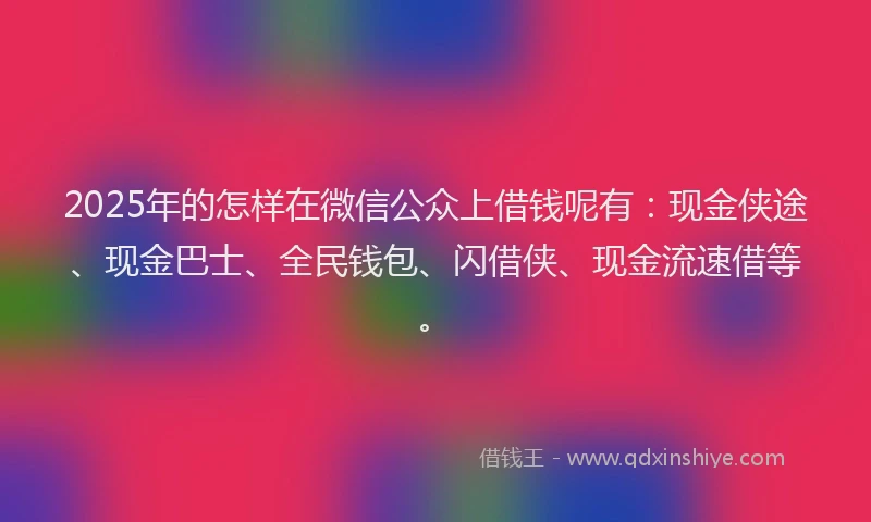 2025年的怎样在微信公众上借钱呢有：现金侠途、现金巴士、全民钱包、闪借侠、现金流速借等。