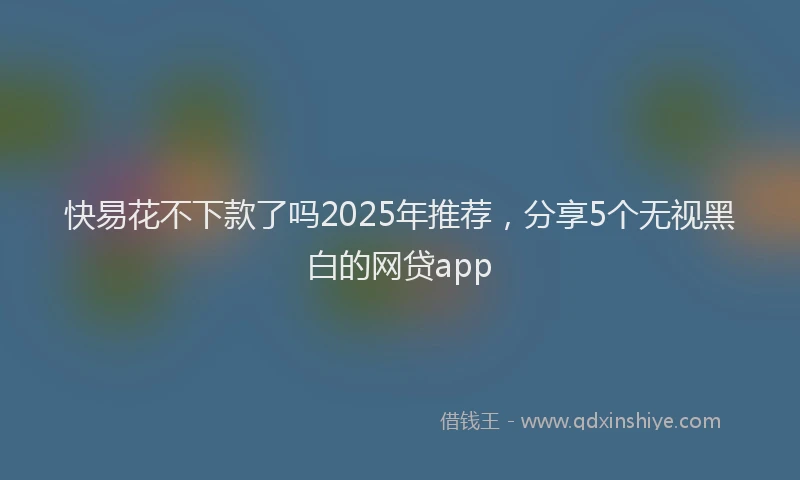 快易花不下款了吗2025年推荐，分享5个无视黑白的网贷app