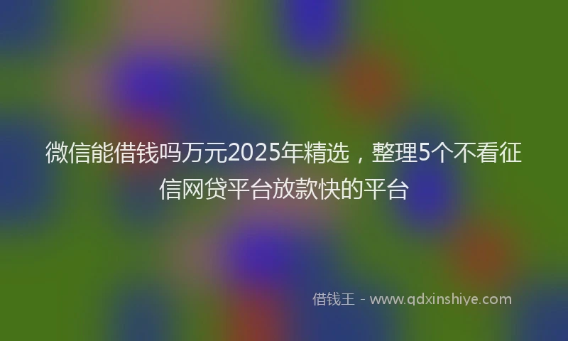 微信能借钱吗万元2025年精选，整理5个不看征信网贷平台放款快的平台