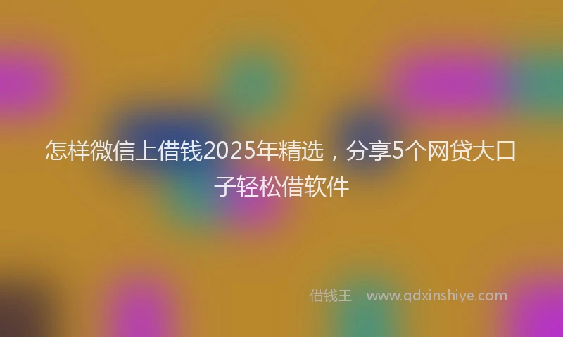 怎样微信上借钱2025年精选，分享5个网贷大口子轻松借软件